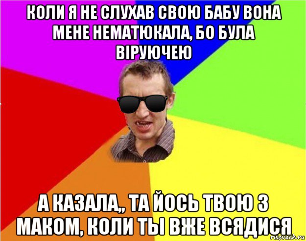 коли я не слухав свою бабу вона мене нематюкала, бо була віруючею а казала,, та йось твою з маком, коли ты вже всядися, Мем Чьоткий двiж