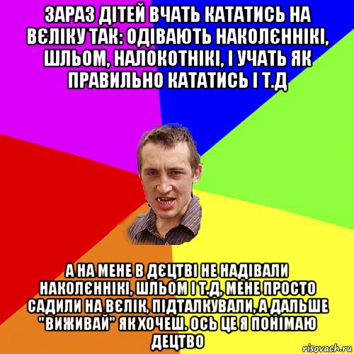 зараз дітей вчать кататись на вєліку так: одівають наколєннікі, шльом, налокотнікі, і учать як правильно кататись і т.д а на мене в дєцтві не надівали наколєннікі, шльом і т.д, мене просто садили на вєлік, підталкували, а дальше "виживай" як хочеш. ось це я понімаю децтво, Мем Чоткий паца