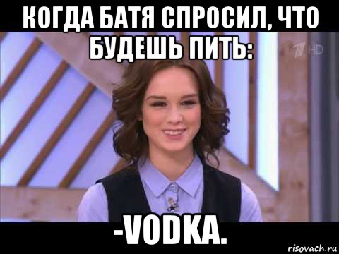 когда батя спросил, что будешь пить: -vodka.