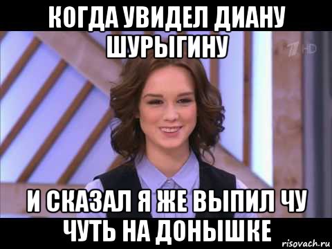 когда увидел диану шурыгину и сказал я же выпил чу чуть на донышке