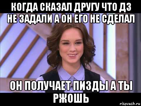 когда сказал другу что дз не задали а он его не сделал он получает пизды а ты ржошь