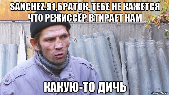 sanchez.91,браток, тебе не кажется что режиссёр втирает нам какую-то дичь, Мем  Дичь