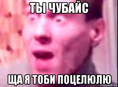 ты чубайс ща я тоби поцелюлю