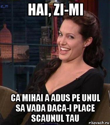 hai, zi-mi ca mihai a adus pe unul sa vada daca-i place scaunul tau