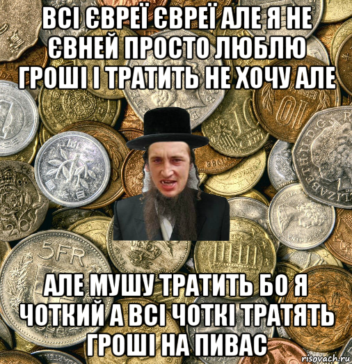 всі євреї євреї але я не євней просто люблю гроші і тратить не хочу але але мушу тратить бо я чоткий а всі чоткі тратять гроші на пивас