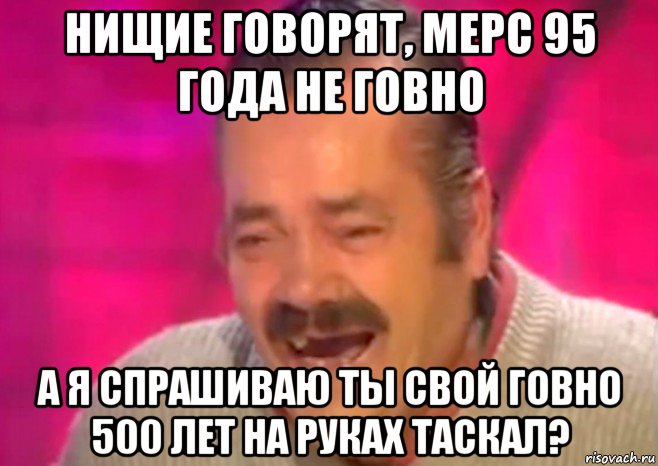 нищие говорят, мерс 95 года не говно а я спрашиваю ты свой говно 500 лет на руках таскал?, Мем  Испанец