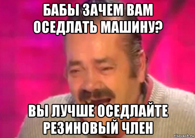 бабы зачем вам оседлать машину? вы лучше оседлайте резиновый член, Мем  Испанец