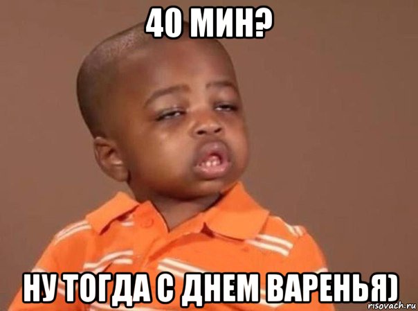 40 мин? ну тогда с днем варенья)