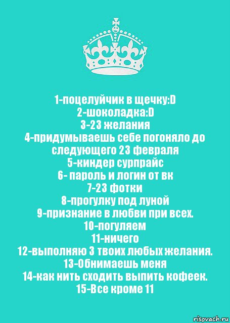 1-поцелуйчик в щечку:D
2-шоколадка:D
3-23 желания
4-придумываешь себе погоняло до следующего 23 февраля
5-киндер сурпрайс
6- пароль и логин от вк
7-23 фотки
8-прогулку под луной
9-признание в любви при всех.
10-погуляем
11-ничего
12-выполняю 3 твоих любых желания.
13-Обнимаешь меня
14-как нить сходить выпить кофеек.
15-Все кроме 11, Комикс  Keep Calm 2