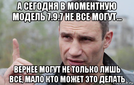 а сегодня в моментную модель 7.9.7 не все могут... вернее могут не только лишь все, мало кто может это делать, Мем Кличко говорит