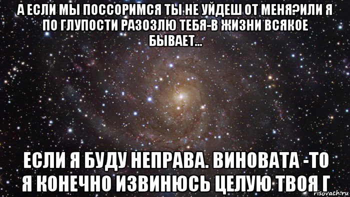 а если мы поссоримся ты не уйдеш от меня?или я по глупости разозлю тебя-в жизни всякое бывает... если я буду неправа. виновата -то я конечно извинюсь целую твоя г, Мем  Космос (офигенно)