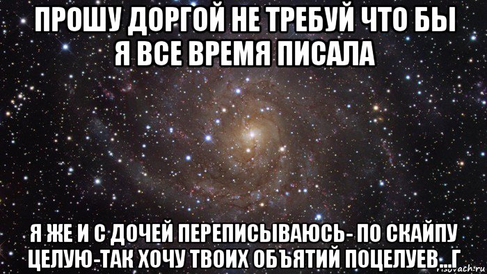 прошу доргой не требуй что бы я все время писала я же и с дочей переписываюсь- по скайпу целую-так хочу твоих объятий поцелуев...г