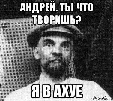 андрей. ты что творишь? я в ахуе