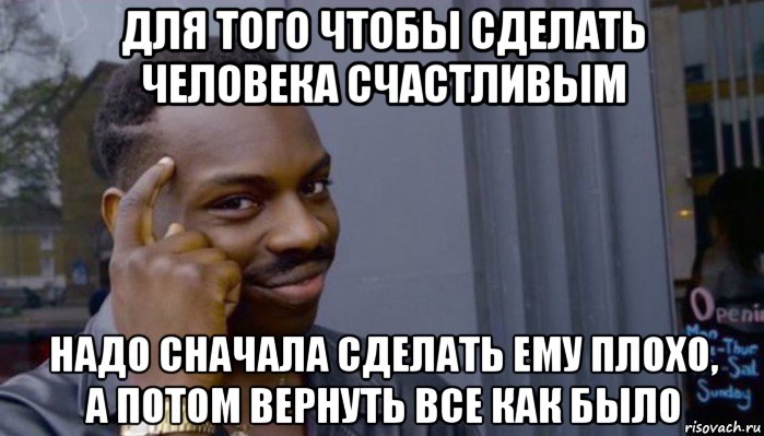 для того чтобы сделать человека счастливым надо сначала сделать ему плохо, а потом вернуть все как было