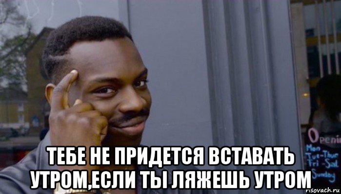  тебе не придется вставать утром,если ты ляжешь утром