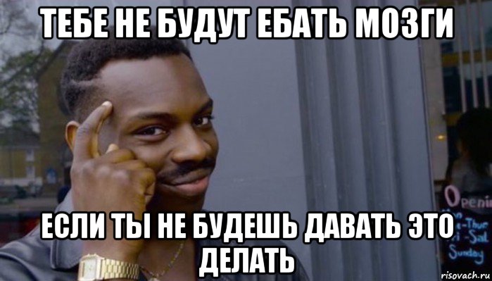 тебе не будут ебать мозги если ты не будешь давать это делать