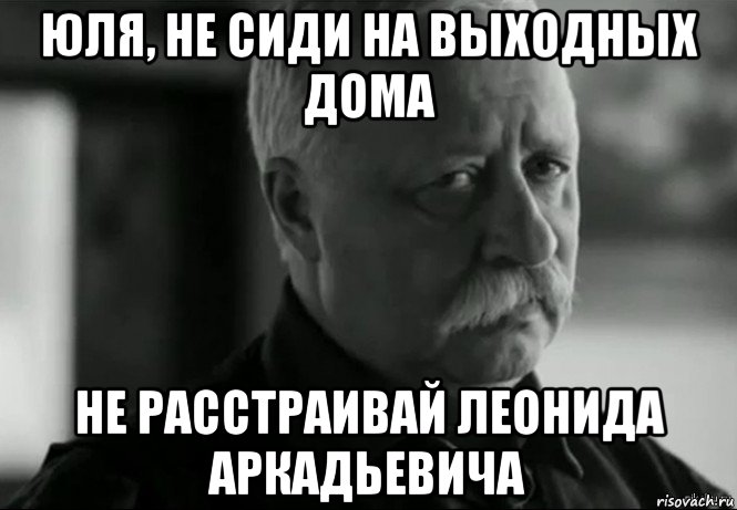 юля, не сиди на выходных дома не расстраивай леонида аркадьевича, Мем Не расстраивай Леонида Аркадьевича