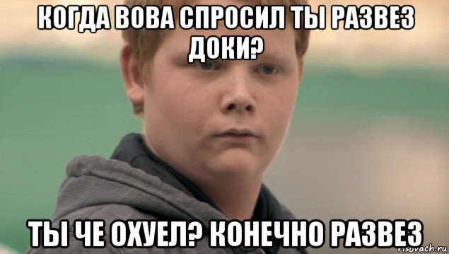 когда вова спросил ты развез доки? ты че охуел? конечно развез, Мем    нифигасе