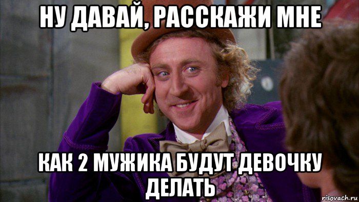 ну давай, расскажи мне как 2 мужика будут девочку делать, Мем Ну давай расскажи (Вилли Вонка)