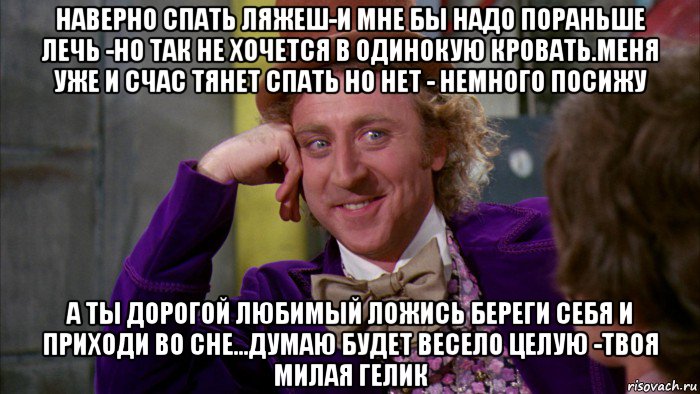 наверно спать ляжеш-и мне бы надо пораньше лечь -но так не хочется в одинокую кровать.меня уже и счас тянет спать но нет - немного посижу а ты дорогой любимый ложись береги себя и приходи во сне...думаю будет весело целую -твоя милая гелик, Мем Ну давай расскажи (Вилли Вонка)