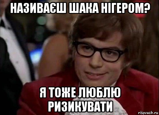 називаєш шака нігером? я тоже люблю ризикувати