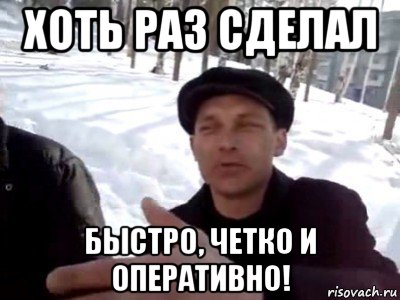 хоть раз сделал быстро, четко и оперативно!