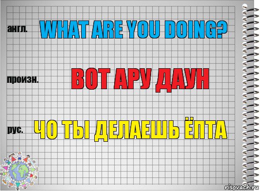 What are you doing? вот ару даун Чо ты делаешь ёпта