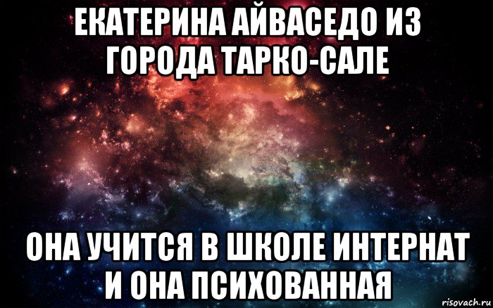 екатерина айваседо из города тарко-сале она учится в школе интернат и она психованная