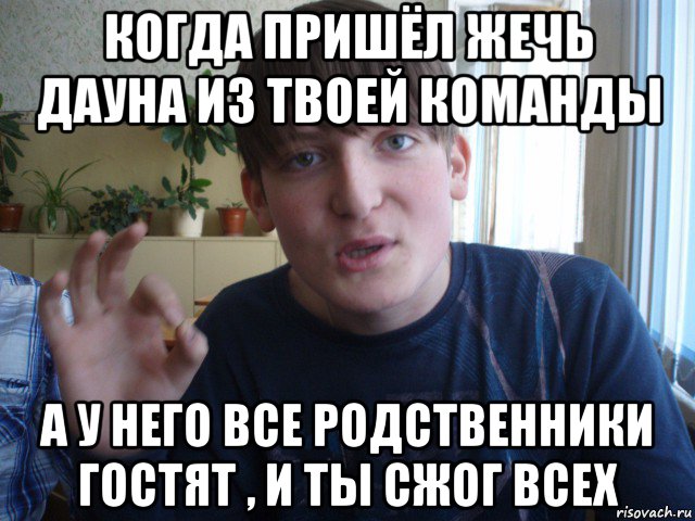 когда пришёл жечь дауна из твоей команды а у него все родственники гостят , и ты сжог всех