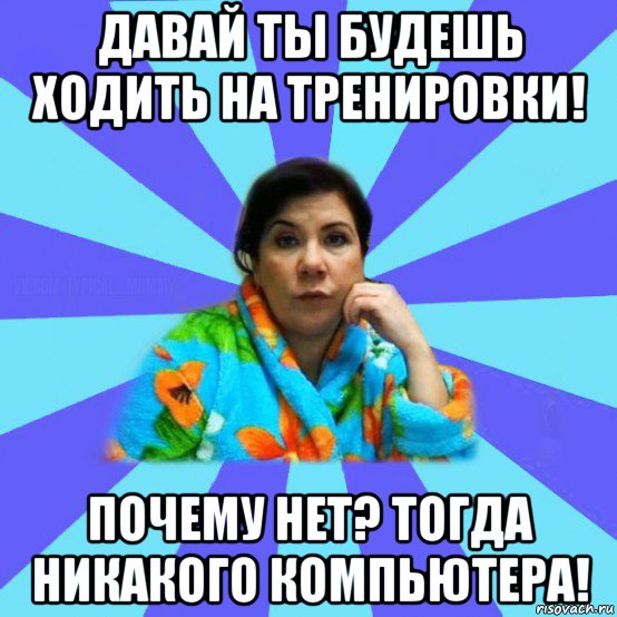 давай ты будешь ходить на тренировки! почему нет? тогда никакого компьютера!, Мем типичная мама