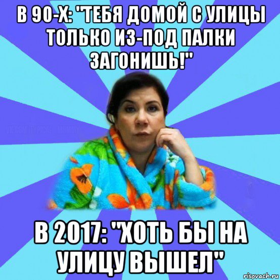 в 90-х: "тебя домой с улицы только из-под палки загонишь!" в 2017: "хоть бы на улицу вышел", Мем типичная мама