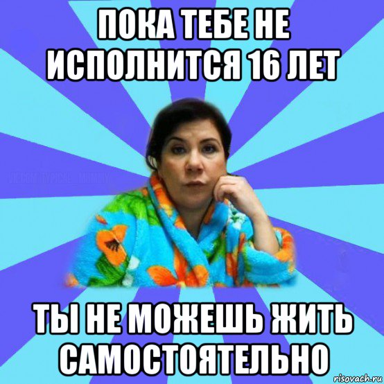 пока тебе не исполнится 16 лет ты не можешь жить самостоятельно, Мем типичная мама