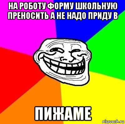 на роботу форму школьную преносить а не надо приду в пижаме