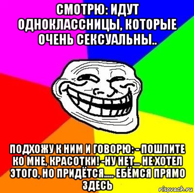 смотрю: идут одноклассницы, которые очень сексуальны.. подхожу к ним и говорю: - пошлите ко мне, красотки! -ну нет... не хотел этого, но придётся..... ебёмся прямо здесь, Мем Тролль Адвайс