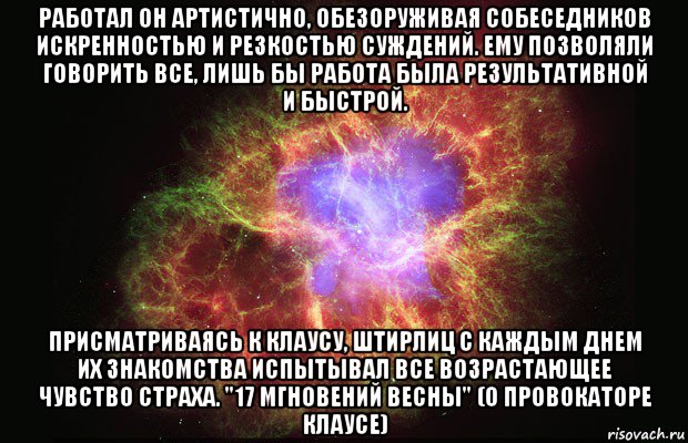 работал он артистично, обезоруживая собеседников искренностью и резкостью суждений. ему позволяли говорить все, лишь бы работа была результативной и быстрой. присматриваясь к клаусу, штирлиц с каждым днем их знакомства испытывал все возрастающее чувство страха. "17 мгновений весны" (о провокаторе клаусе)