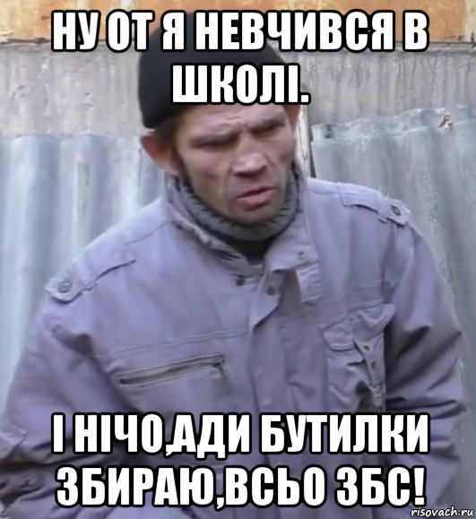 ну от я невчився в школі. і нічо,ади бутилки збираю,всьо збс!