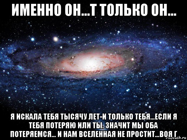 именно он...т только он... я искала тебя тысячу лет-и только тебя...если я тебя потеряю или ты. значит мы оба потеряемся... и нам вселенная не простит...воя г