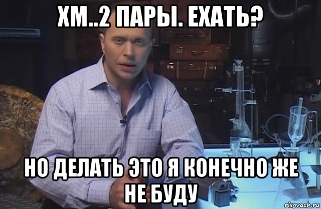 хм..2 пары. ехать? но делать это я конечно же не буду, Мем Я конечно не буду