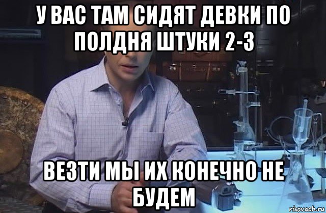 у вас там сидят девки по полдня штуки 2-3 везти мы их конечно не будем