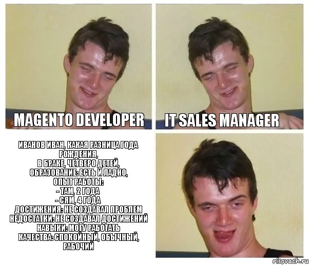 Magento Developer IT Sales Manager Иванов Иван, какая разница года рождения,
в браке, четверо детей,
образование: есть и ладно,
опыт работы:
- там, 2 года
- сям, 4 года
достижения: не создавал проблем
недостатки: не создавал достижений
навыки: могу работать
качества: спокойный, обычный, рабочий, Комикс Не хочу (10 guy)