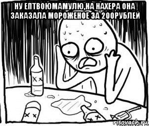 ну ептвоюмамулю,на нахера она заказала мороженое за 200рублей , Мем Алкоголик-кадр