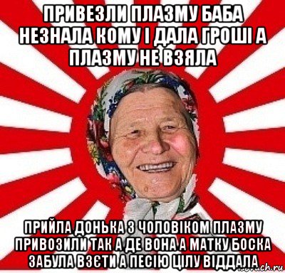 привезли плазму баба незнала кому і дала гроші а плазму не взяла прийла донька з чоловіком плазму привозили так а де вона а матку боска забула взєти а песію цілу віддала