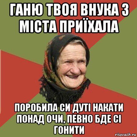 ганю твоя внука з міста приїхала поробила си дуті накати понад очи, певно бде сі гонити, Мем  Бабушка