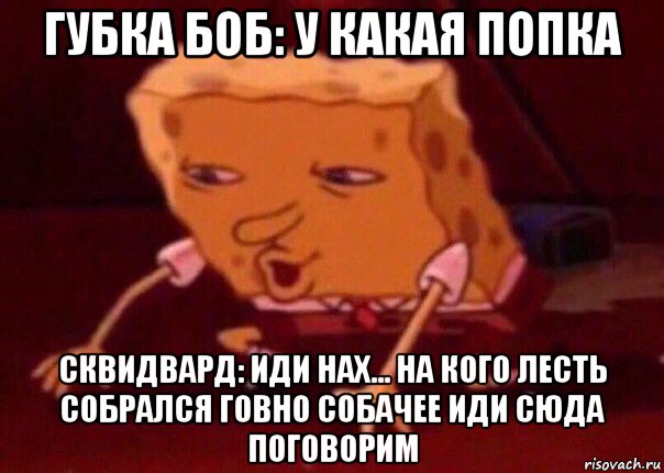 губка боб: у какая попка сквидвард: иди нах... на кого лесть собрался говно собачее иди сюда поговорим