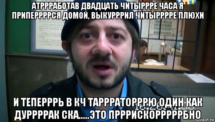 атррработав двадцать читыррре часа я приперрррся домой, выкурррил читырррре плюхи и теперррь в кч таррраторррю один как дуррррак ска.....это прррискорррррбно