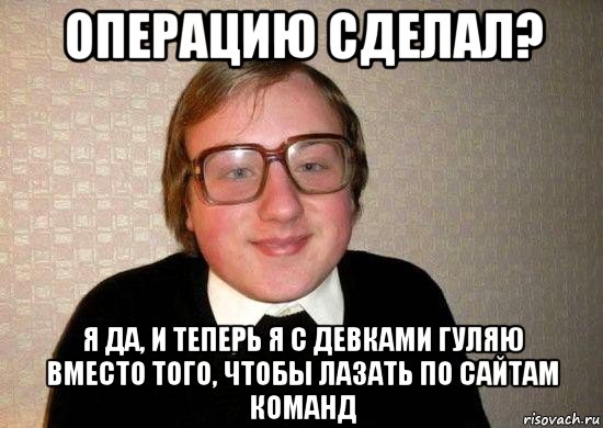 операцию сделал? я да, и теперь я с девками гуляю вместо того, чтобы лазать по сайтам команд, Мем Ботан