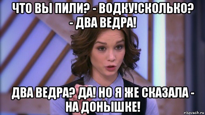 что вы пили? - водку!сколько? - два ведра! два ведра? да! но я же сказала - на донышке!