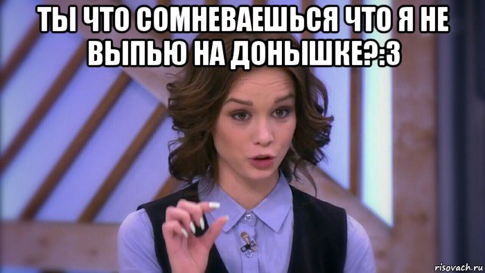 ты что сомневаешься что я не выпью на донышке?:3 