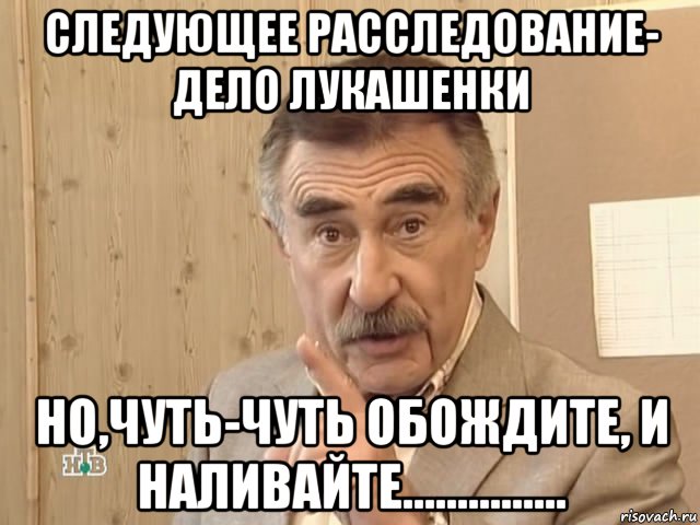 следующее расследование- дело лукашенки но,чуть-чуть обождите, и наливайте..............., Мем Каневский (Но это уже совсем другая история)