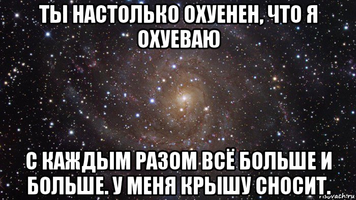 ты настолько охуенен, что я охуеваю с каждым разом всё больше и больше. у меня крышу сносит., Мем  Космос (офигенно)